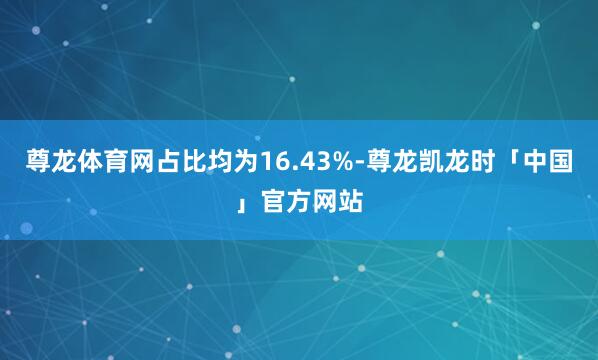 尊龙体育网占比均为16.43%-尊龙凯龙时「中国」官方网站