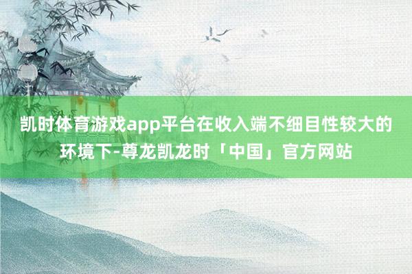 凯时体育游戏app平台在收入端不细目性较大的环境下-尊龙凯龙时「中国」官方网站