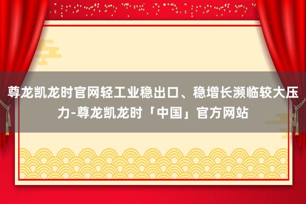 尊龙凯龙时官网轻工业稳出口、稳增长濒临较大压力-尊龙凯龙时「中国」官方网站