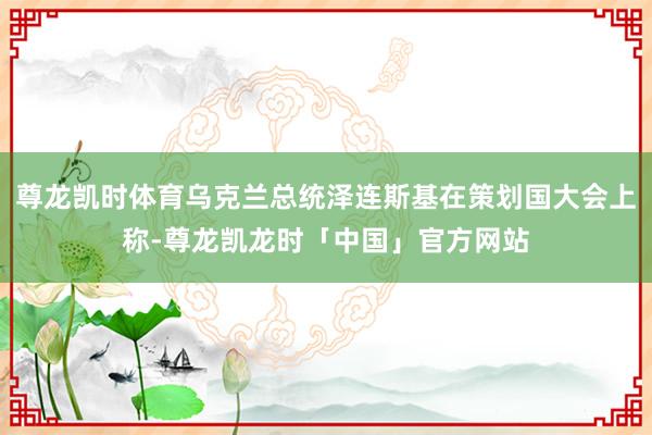 尊龙凯时体育乌克兰总统泽连斯基在策划国大会上称-尊龙凯龙时「中国」官方网站