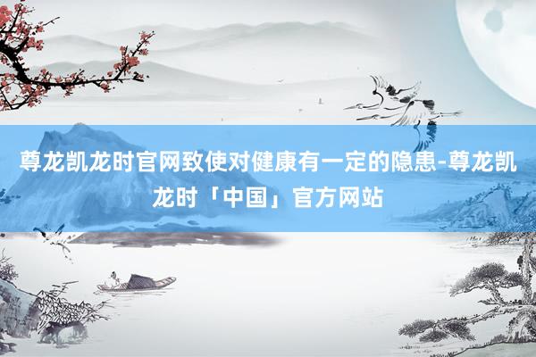 尊龙凯龙时官网致使对健康有一定的隐患-尊龙凯龙时「中国」官方网站