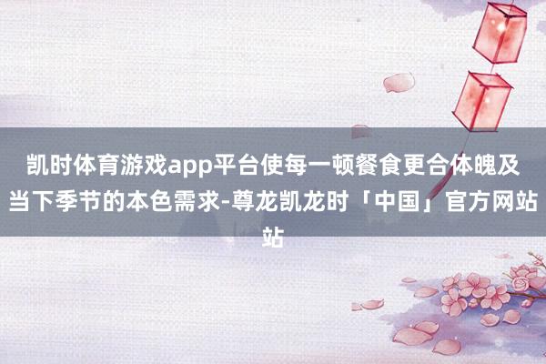 凯时体育游戏app平台使每一顿餐食更合体魄及当下季节的本色需求-尊龙凯龙时「中国」官方网站