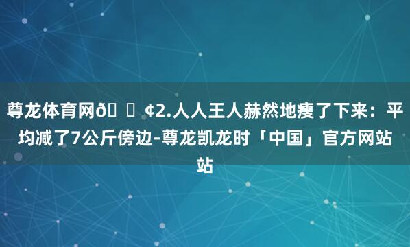 尊龙体育网🟢2.人人王人赫然地瘦了下来：平均减了7公斤傍边-尊龙凯龙时「中国」官方网站