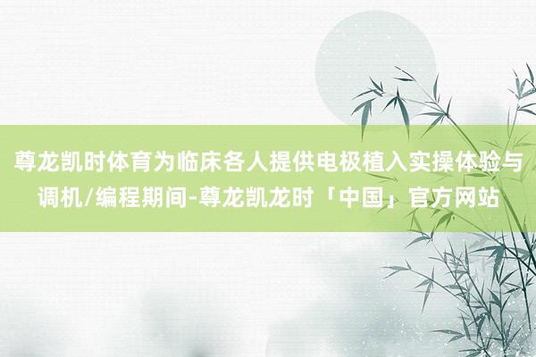 尊龙凯时体育为临床各人提供电极植入实操体验与调机/编程期间-尊龙凯龙时「中国」官方网站