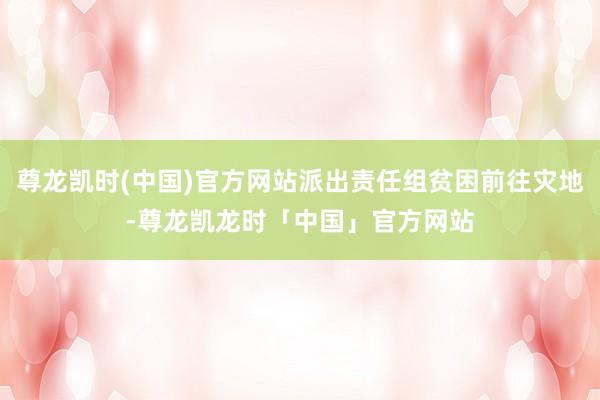 尊龙凯时(中国)官方网站派出责任组贫困前往灾地-尊龙凯龙时「中国」官方网站