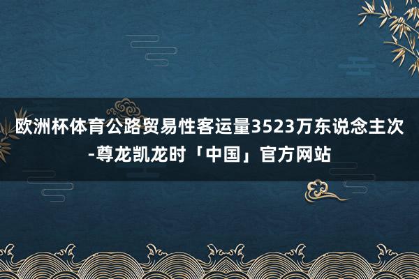 欧洲杯体育公路贸易性客运量3523万东说念主次-尊龙凯龙时「中国」官方网站