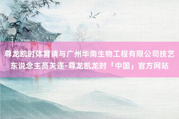 尊龙凯时体育请与广州华南生物工程有限公司技艺东说念主员关连-尊龙凯龙时「中国」官方网站