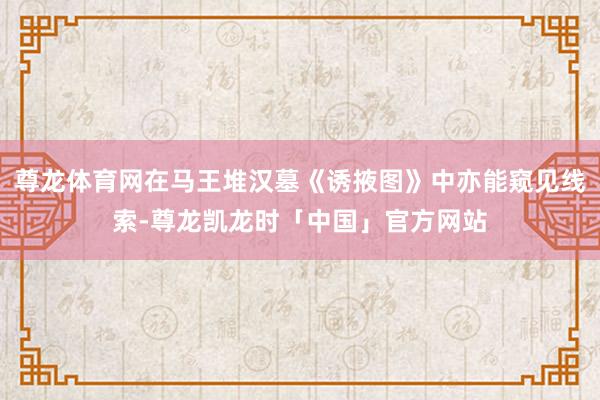 尊龙体育网在马王堆汉墓《诱掖图》中亦能窥见线索-尊龙凯龙时「中国」官方网站