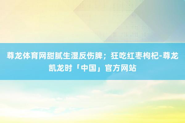 尊龙体育网甜腻生湿反伤脾;狂吃红枣枸杞-尊龙凯龙时「中国」官方网站
