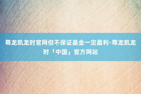 尊龙凯龙时官网但不保证基金一定盈利-尊龙凯龙时「中国」官方网站