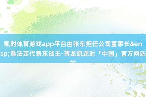 凯时体育游戏app平台由张东担任公司董事长&ensp;暨法定代表东谈主-尊龙凯龙时「中国」官方网站