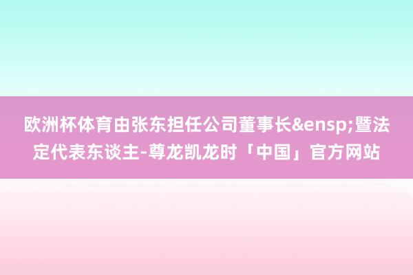 欧洲杯体育由张东担任公司董事长&ensp;暨法定代表东谈主-尊龙凯龙时「中国」官方网站