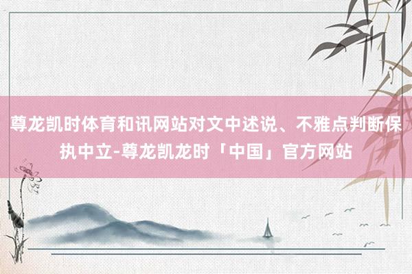 尊龙凯时体育和讯网站对文中述说、不雅点判断保执中立-尊龙凯龙时「中国」官方网站
